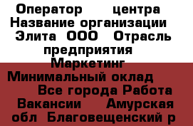 Оператор Call-центра › Название организации ­ Элита, ООО › Отрасль предприятия ­ Маркетинг › Минимальный оклад ­ 24 000 - Все города Работа » Вакансии   . Амурская обл.,Благовещенский р-н